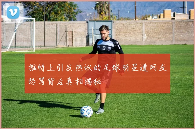 推特上引发热议的足球明星遭网友怒骂背后真相揭秘