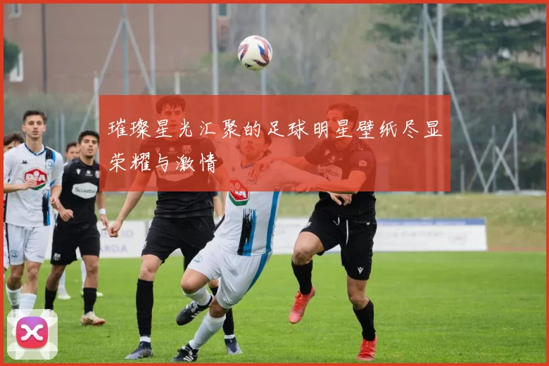 璀璨星光汇聚的足球明星壁纸尽显荣耀与激情