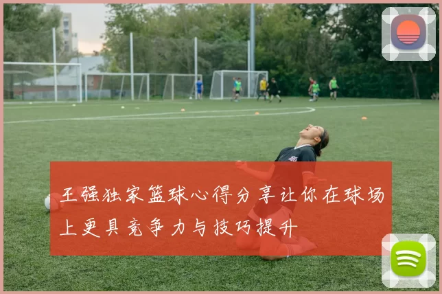 王强独家篮球心得分享让你在球场上更具竞争力与技巧提升