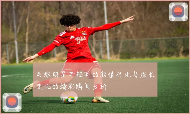 足球明星年轻时的颜值对比与成长变化的精彩瞬间分析
