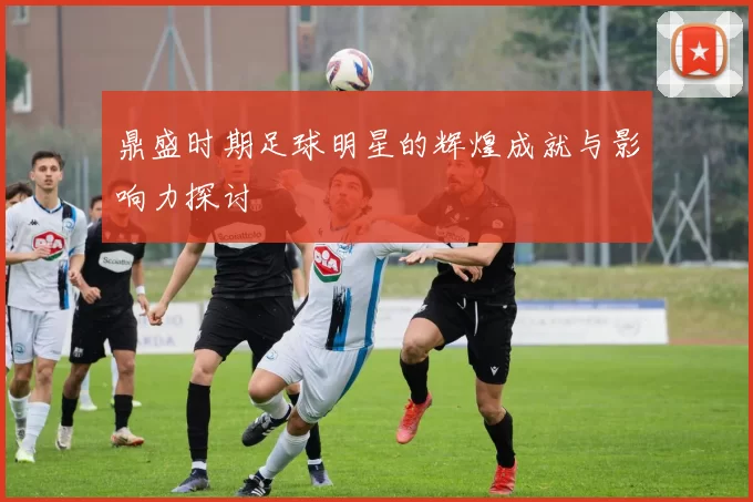 鼎盛时期足球明星的辉煌成就与影响力探讨