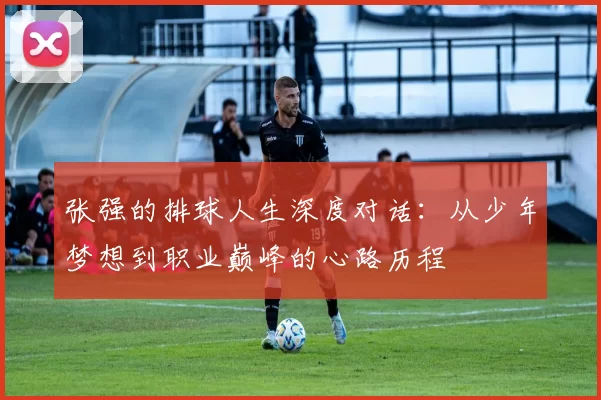 张强的排球人生深度对话：从少年梦想到职业巅峰的心路历程