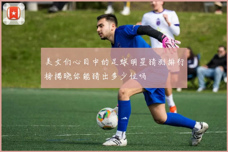 美女们心目中的足球明星猜测排行榜揭晓你能猜出多少位吗