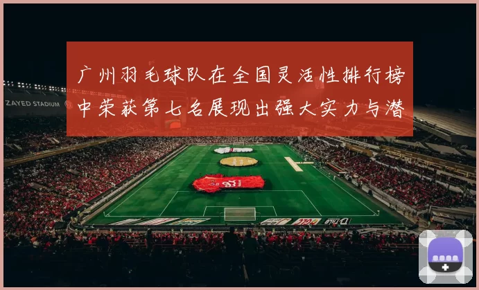 广州羽毛球队在全国灵活性排行榜中荣获第七名展现出强大实力与潜力