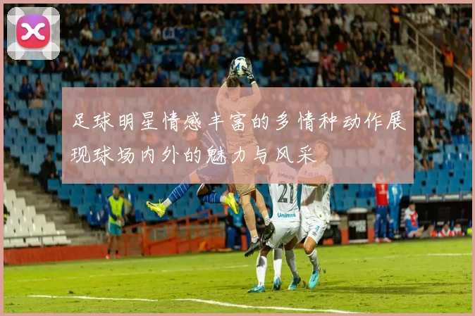 足球明星情感丰富的多情种动作展现球场内外的魅力与风采
