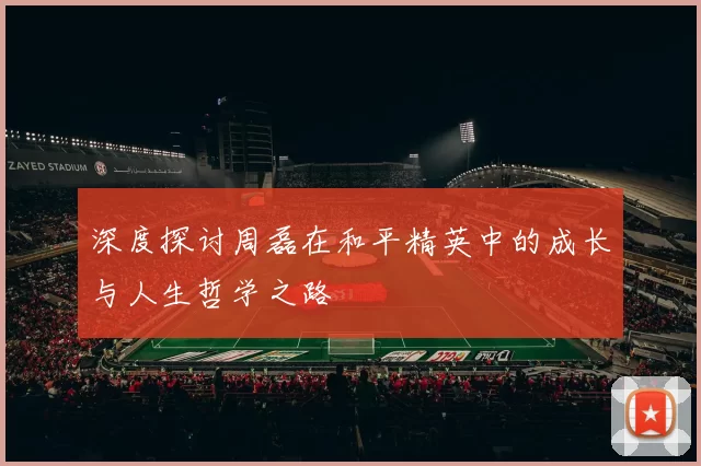 深度探讨周磊在和平精英中的成长与人生哲学之路