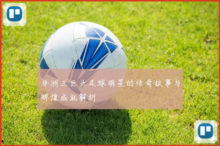 非洲三巨头足球明星的传奇故事与辉煌成就解析