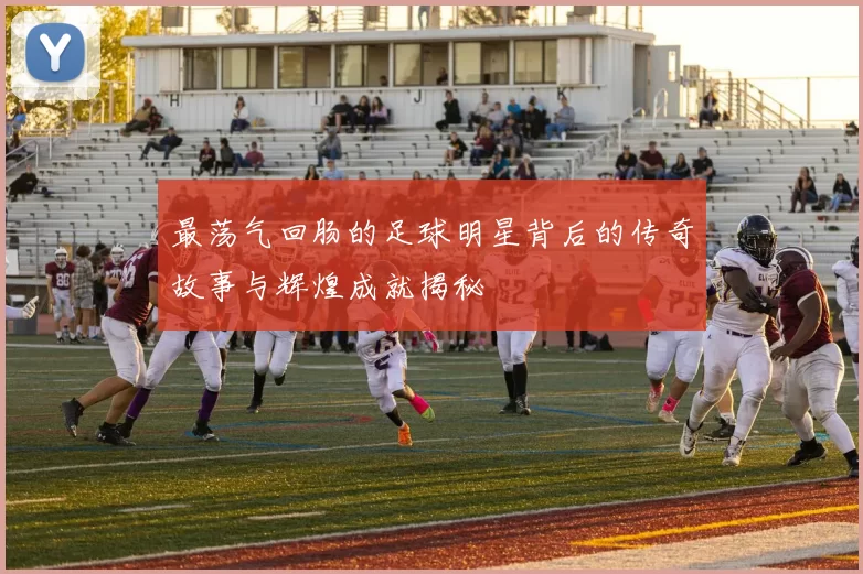 最荡气回肠的足球明星背后的传奇故事与辉煌成就揭秘