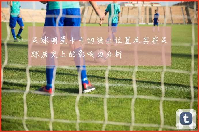 足球明星卡卡的场上位置及其在足球历史上的影响力分析