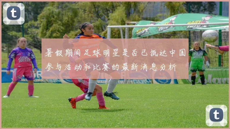 暑假期间足球明星是否已抵达中国参与活动和比赛的最新消息分析