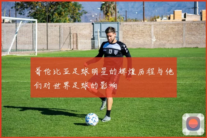 哥伦比亚足球明星的辉煌历程与他们对世界足球的影响
