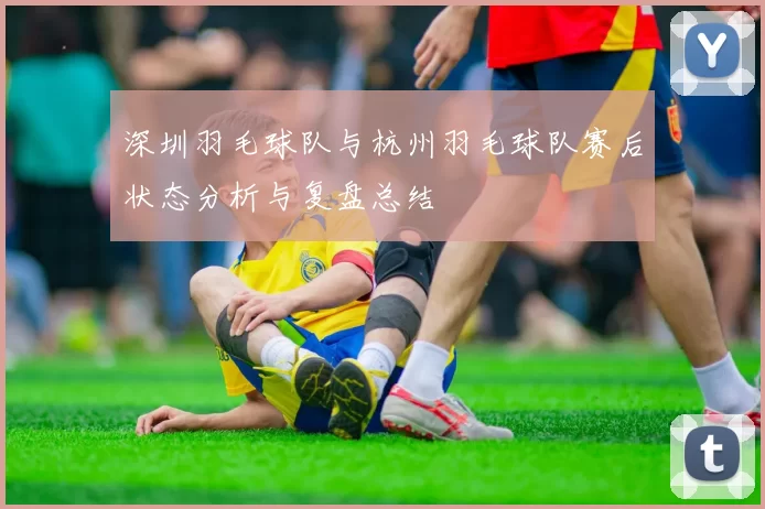 深圳羽毛球队与杭州羽毛球队赛后状态分析与复盘总结