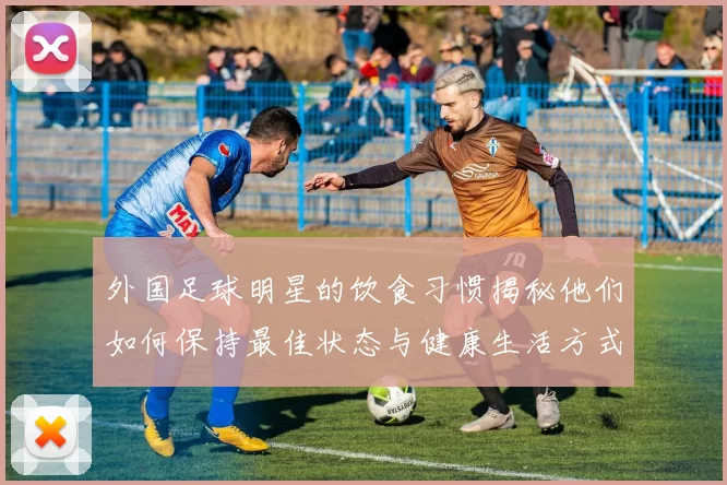 外国足球明星的饮食习惯揭秘他们如何保持最佳状态与健康生活方式