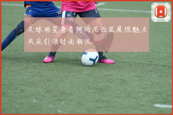 足球明星身着阿玛尼西装展现魅力风采引领时尚潮流
