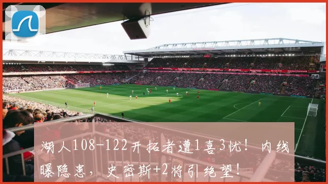湖人108-122开拓者遭1喜3忧！内线曝隐患，史密斯+2将引绝望！