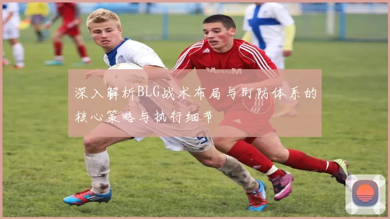 深入解析BLG战术布局与盯防体系的核心策略与执行细节