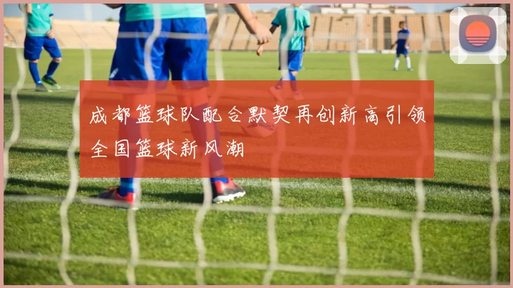 成都篮球队配合默契再创新高引领全国篮球新风潮