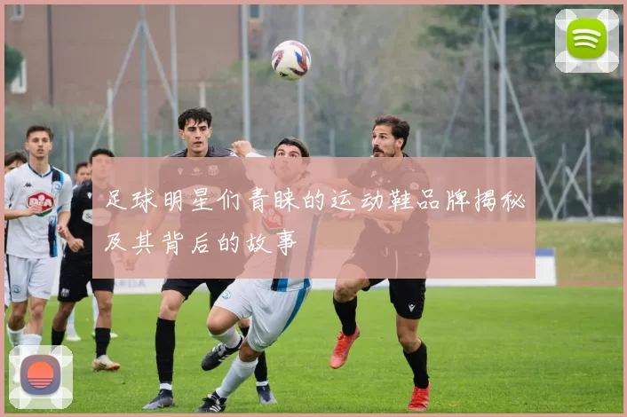 足球明星们青睐的运动鞋品牌揭秘及其背后的故事