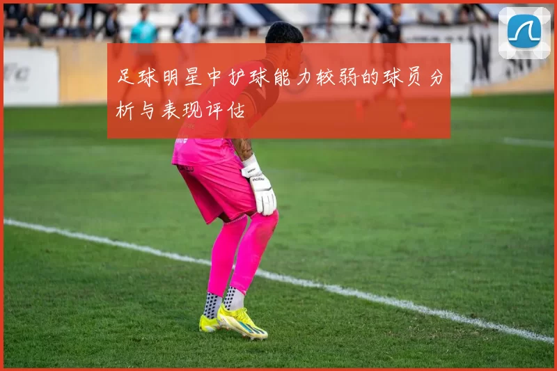 足球明星中护球能力较弱的球员分析与表现评估
