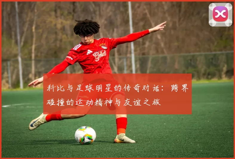 科比与足球明星的传奇对话：跨界碰撞的运动精神与友谊之旅
