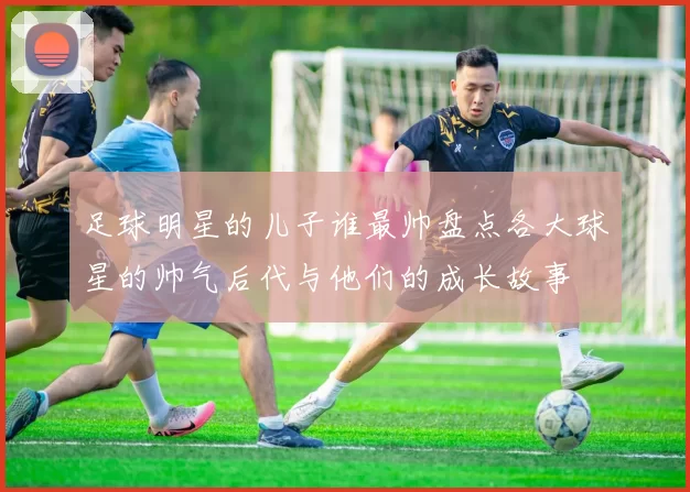足球明星的儿子谁最帅盘点各大球星的帅气后代与他们的成长故事