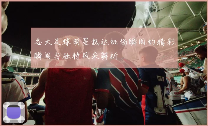 各大足球明星抵达机场瞬间的精彩瞬间与独特风采解析