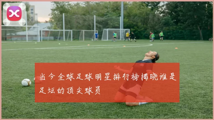 当今全球足球明星排行榜揭晓谁是足坛的顶尖球员