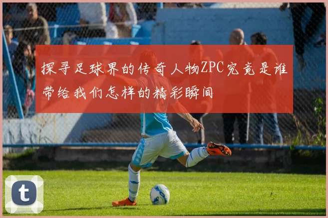 探寻足球界的传奇人物ZPC究竟是谁带给我们怎样的精彩瞬间
