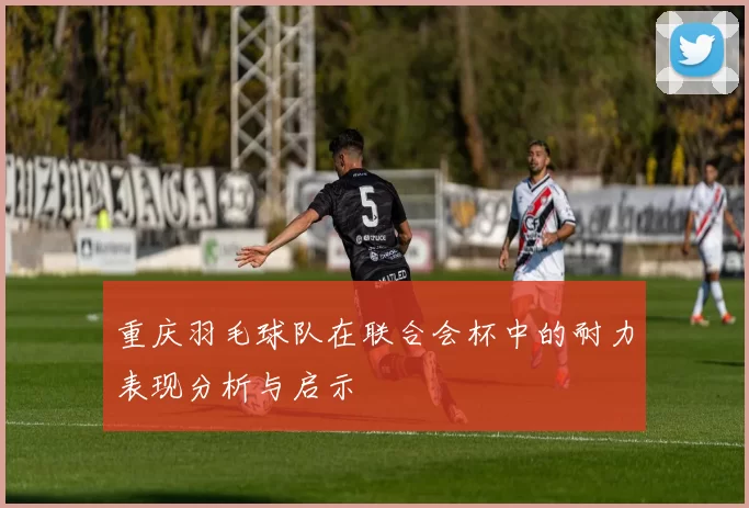 重庆羽毛球队在联合会杯中的耐力表现分析与启示