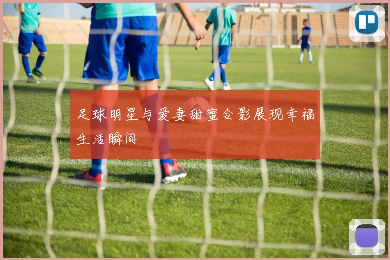 足球明星与爱妻甜蜜合影展现幸福生活瞬间