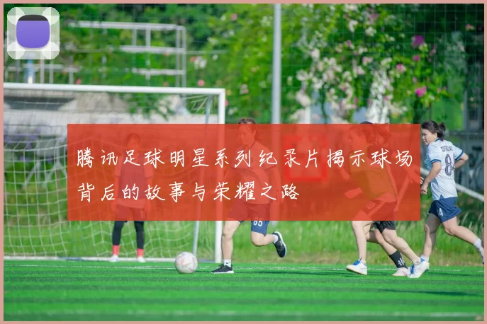 腾讯足球明星系列纪录片揭示球场背后的故事与荣耀之路