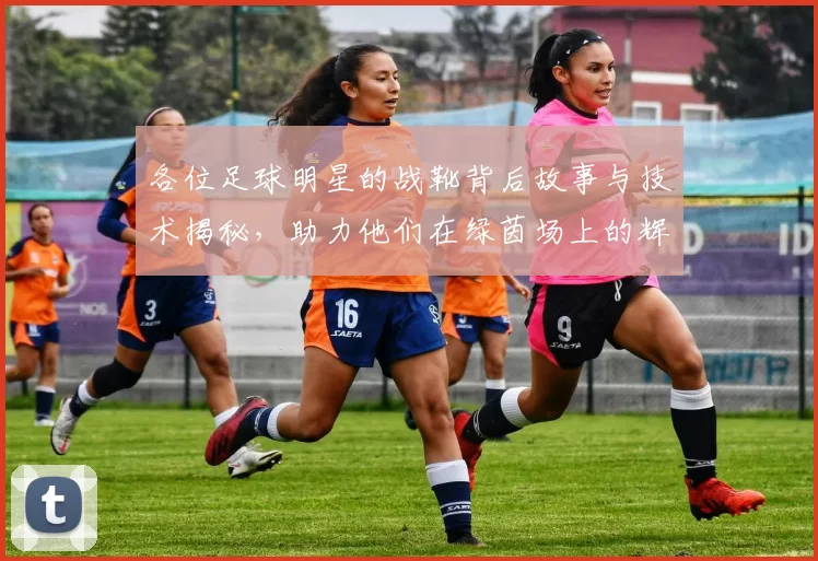 各位足球明星的战靴背后故事与技术揭秘，助力他们在绿茵场上的辉煌表现