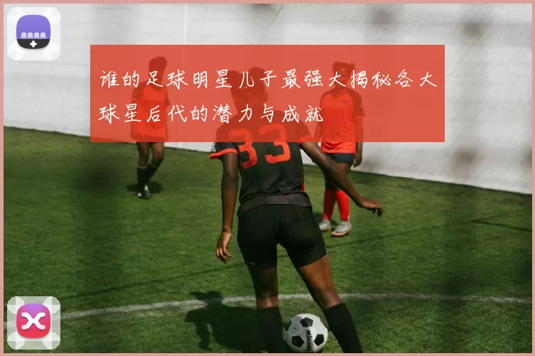 谁的足球明星儿子最强大揭秘各大球星后代的潜力与成就