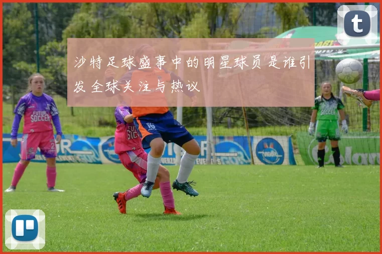 沙特足球盛事中的明星球员是谁引发全球关注与热议