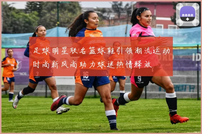 足球明星联名篮球鞋引领潮流运动时尚新风尚助力球迷热情释放