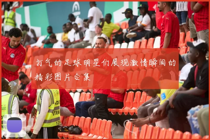 打气的足球明星们展现激情瞬间的精彩图片合集