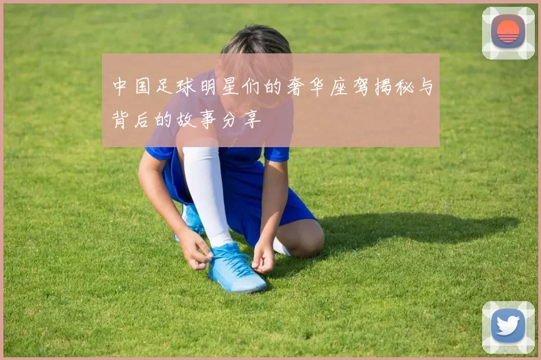 中国足球明星们的奢华座驾揭秘与背后的故事分享