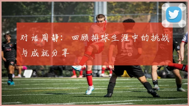 对话周静：回顾排球生涯中的挑战与成就分享