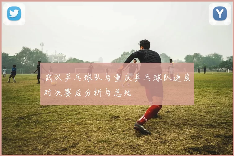 武汉乒乓球队与重庆乒乓球队速度对决赛后分析与总结