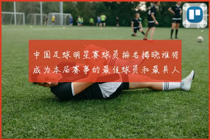中国足球明星赛球员排名揭晓谁将成为本届赛事的最佳球员和最具人气明星