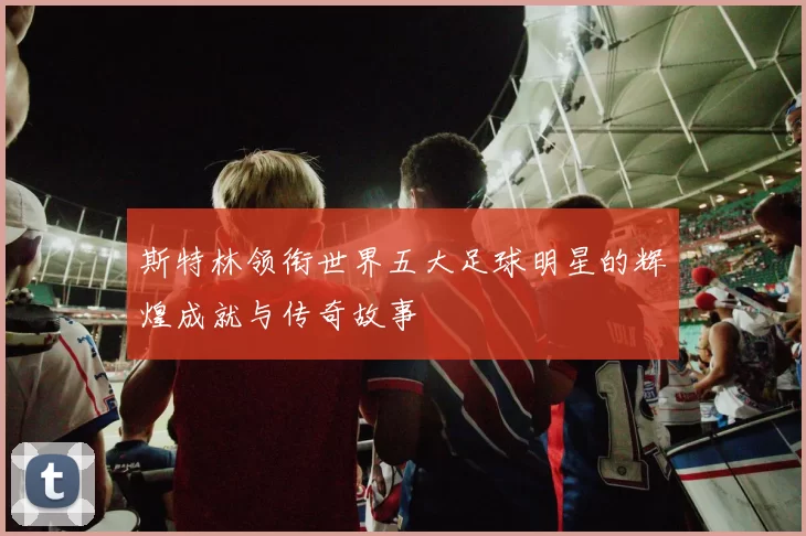 斯特林领衔世界五大足球明星的辉煌成就与传奇故事