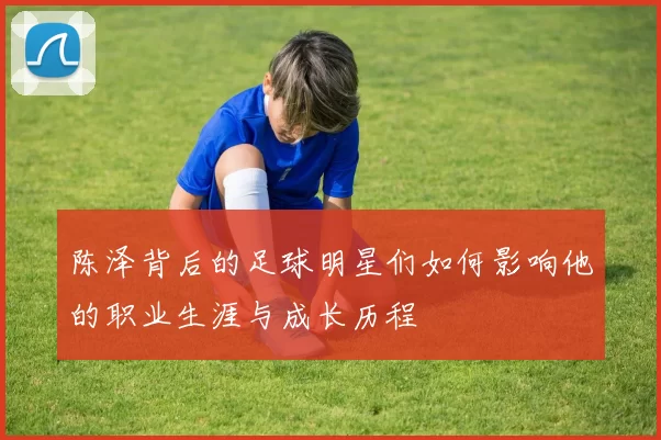 陈泽背后的足球明星们如何影响他的职业生涯与成长历程