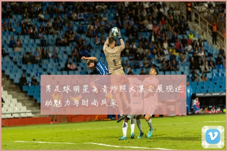 男足球明星高清帅照大集合展现运动魅力与时尚风采