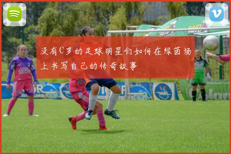没有C罗的足球明星们如何在绿茵场上书写自己的传奇故事