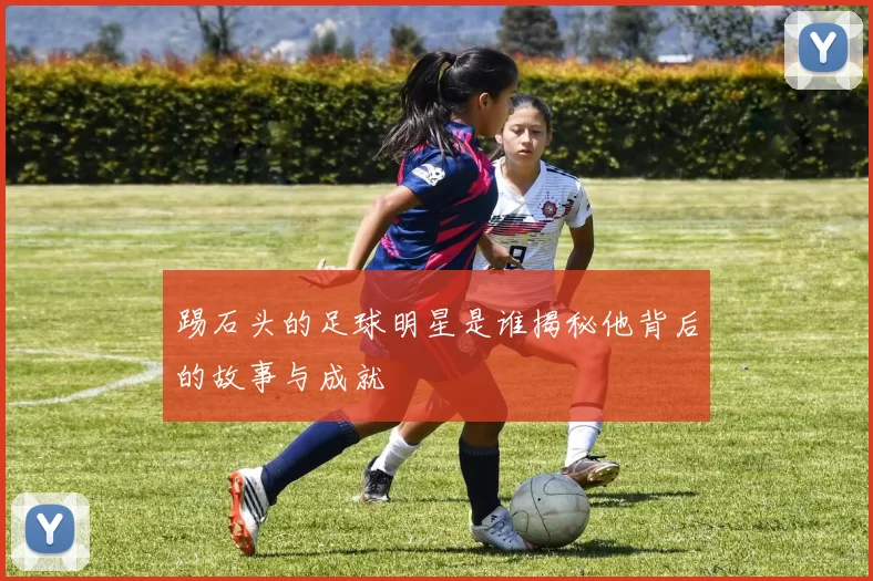 踢石头的足球明星是谁揭秘他背后的故事与成就