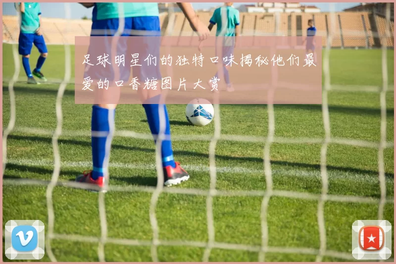 足球明星们的独特口味揭秘他们最爱的口香糖图片大赏