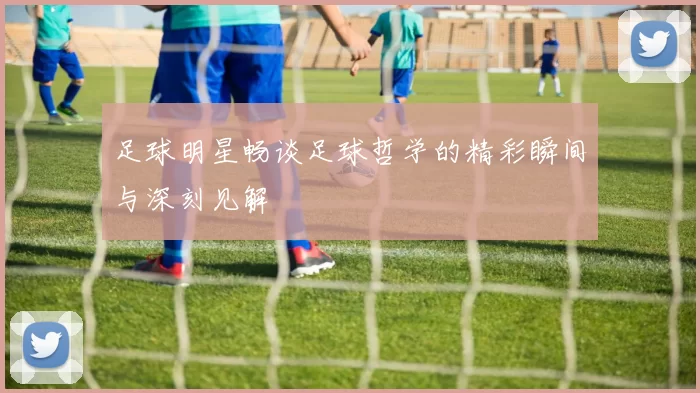足球明星畅谈足球哲学的精彩瞬间与深刻见解