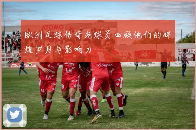欧洲足球传奇老球员回顾他们的辉煌岁月与影响力
