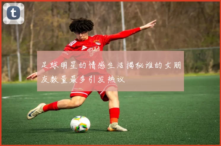足球明星的情感生活揭秘谁的女朋友数量最多引发热议