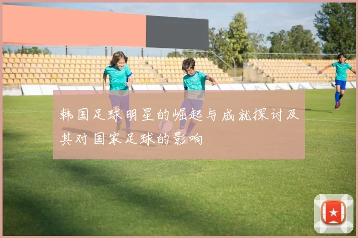 韩国足球明星的崛起与成就探讨及其对国家足球的影响